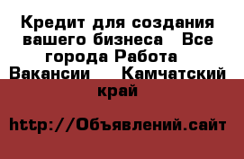 Кредит для создания вашего бизнеса - Все города Работа » Вакансии   . Камчатский край